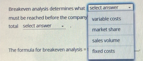 Breakeven analysis determines what select answer
must be reached before the company variable costs
total select answer
market share
sales volume
The formula for breakeven analysis = fixed costs .