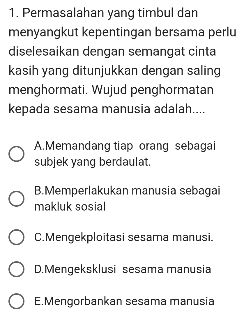 Permasalahan yang timbul dan
menyangkut kepentingan bersama perlu
diselesaikan dengan semangat cinta
kasih yang ditunjukkan dengan saling
menghormati. Wujud penghormatan
kepada sesama manusia adalah....
A.Memandang tiap orang sebagai
subjek yang berdaulat.
B.Memperlakukan manusia sebagai
makluk sosial
C.Mengekploitasi sesama manusi.
D.Mengeksklusi sesama manusia
E.Mengorbankan sesama manusia