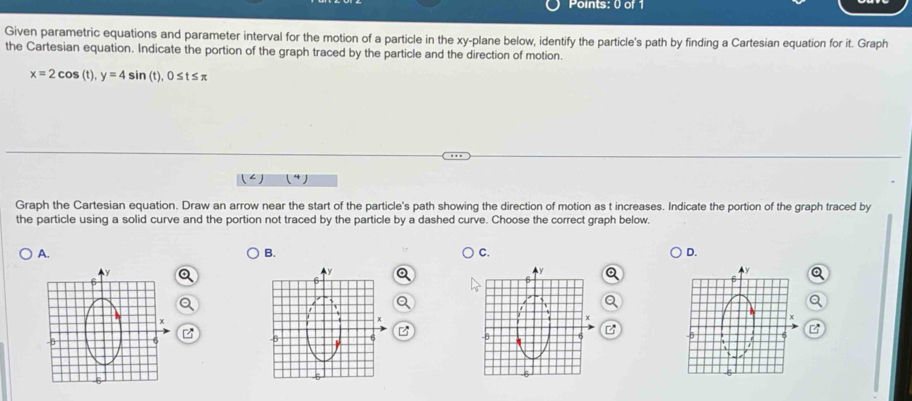 Given parametric equations and parameter interval for the motion of a particle in the xy -plane below, identify the particle's path by finding a Cartesian equation for it. Graph 
the Cartesian equation. Indicate the portion of the graph traced by the particle and the direction of motion.
x=2cos (t), y=4sin (t), 0≤ t≤ π
Graph the Cartesian equation. Draw an arrow near the start of the particle's path showing the direction of motion as t increases. Indicate the portion of the graph traced by 
the particle using a solid curve and the portion not traced by the particle by a dashed curve. Choose the correct graph below. 
A. 
B. 
C. 
D.
z
B