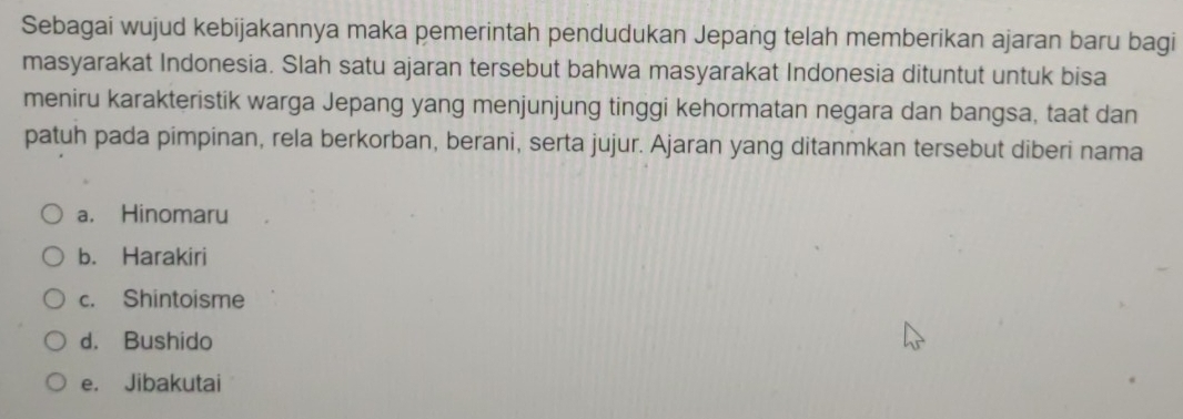 Sebagai wujud kebijakannya maka pemerintah pendudukan Jepang telah memberikan ajaran baru bagi
masyarakat Indonesia. Slah satu ajaran tersebut bahwa masyarakat Indonesia dituntut untuk bisa
meniru karakteristik warga Jepang yang menjunjung tinggi kehormatan negara dan bangsa, taat dan
patuh pada pimpinan, rela berkorban, berani, serta jujur. Ajaran yang ditanmkan tersebut diberi nama
a. Hinomaru
b. Harakiri
c. Shintoisme
d. Bushido
e. Jibakutai