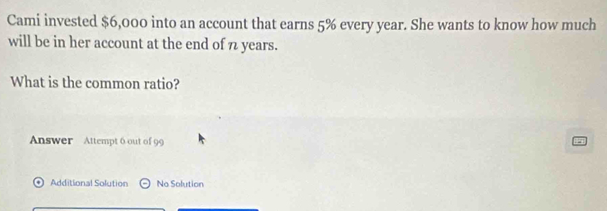 Cami invested $6,000 into an account that earns 5% every year. She wants to know how much 
will be in her account at the end of 7 years. 
What is the common ratio? 
Answer Attempt 6 out of 99 
Additional Solution No Solution