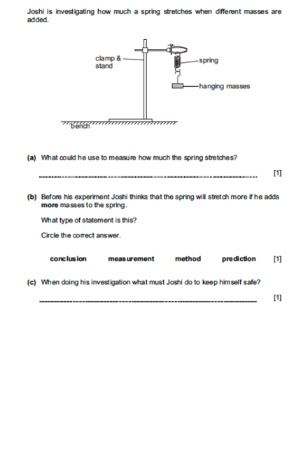 Joshi is investigating how much a spring stretches when different masses are
ad ded.
(a) What could he use to measure how much the spring stretches?
_
[1]
(b) Before his experiment Joshi thinks that the spring will stretch more if he adds
more masses to the spring.
What type of statement is this?
Circle the correct answer.
conclusion meas urement method prediction [1]
(c) When doing his investigation what must Joshi do to keep himself safe?
_
[1]