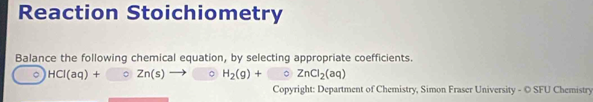 Reaction Stoichiometry 
Balance the following chemical equation, by selecting appropriate coefficients. 
。 HCI(aq)+ 。 Zn(s) H_2(g)+ 。 ZnCl_2(aq)
Copyright: Department of Chemistry, Simon Fraser University - © SFU Chemistry