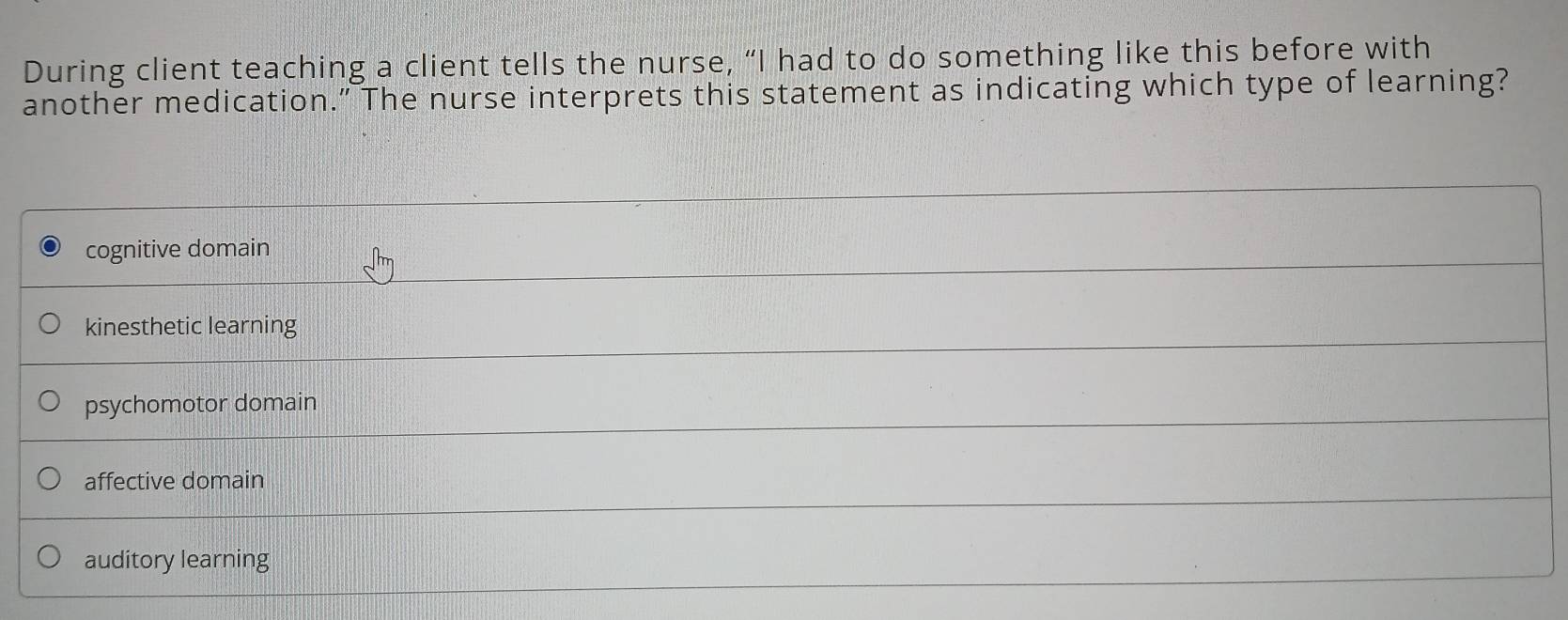 During client teaching a client tells the nurse, “I had to do something like this before with
another medication.” The nurse interprets this statement as indicating which type of learning?
cognitive domain
kinesthetic learning
psychomotor domain
affective domain
auditory learning