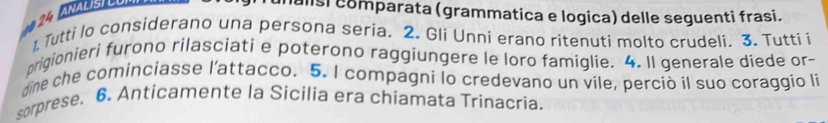 lalisi comparata (grammatica e logica) delle seguenti frasi. 
1, Tutti lo considerano una persona seria. 2. Gli Unni erano ritenuti molto crudeli. 3. Tutti i 
prigionieri furono rilasciati e poterono raggiungere le loro famiglie. 4. Il generale diede or- 
dine che cominciasse l'attacco. 5. I compagni lo credevano un vile, perciò il suo coraggio li 
sorprese. 6. Anticamente la Sicilia era chiamata Trinacria.