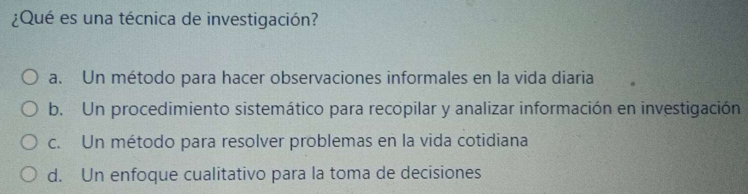 ¿Qué es una técnica de investigación?
a. Un método para hacer observaciones informales en la vida diaria
b. Un procedimiento sistemático para recopilar y analizar información en investigación
c. Un método para resolver problemas en la vida cotidiana
d. Un enfoque cualitativo para la toma de decisiones