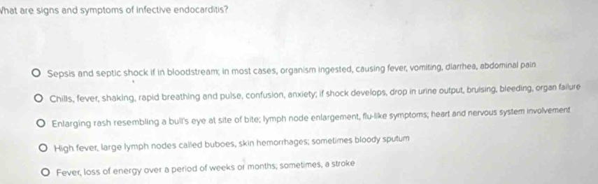 What are signs and symptoms of infective endocarditis?
Sepsis and septic shock if in bloodstream; in most cases, organism ingested, causing fever, vomiting, diarrhea, abdominal pain
Chills, fever, shaking, rapid breathing and pulse, confusion, anxiety; if shock develops, drop in urine output, bruising, bleeding, organ failure
Enlarging rash resembling a bull's eye at site of bite; lymph node enlargement, flu-like symptoms; heart and nervous system involvement
High fever, large lymph nodes called buboes, skin hemorrhages; sometimes bloody sputum
Fever, loss of energy over a period of weeks or months; sometimes, a stroke