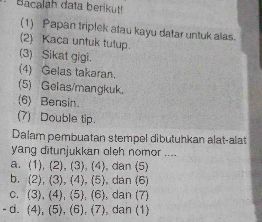 Bacalah data berikut! 
(1) Papan triplek atau kayu datar untuk alas. 
(2) Kaca untuk tutup. 
(3) Sikat gigi. 
(4) Gelas takaran. 
(5) Gelas/mangkuk. 
(6) Bensin. 
(7) Double tip. 
Dalam pembuatan stempel dibutuhkan alat-alat 
yang ditunjukkan oleh nomor .... 
a. (1), (2), (3), (4) , dan (5) 
b. (2),(3),(4),(5) , dan (6) 
C. (3),(4), (5),(6) , dan (7) 
- d. (4),(5), (6), (7) , dan (1)