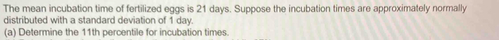 The mean incubation time of fertilized eggs is 21 days. Suppose the incubation times are approximately normally 
distributed with a standard deviation of 1 day. 
(a) Determine the 11th percentile for incubation times.