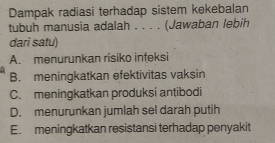 Dampak radiasi terhadap sistem kekebalan
tubuh manusia adalah . . . . (Jawaban lebih
dari satu)
A. menurunkan risiko infeksi
B. meningkatkan efektivitas vaksin
C. meningkatkan produksi antibodi
D. menurunkan jumlah sel darah putih
E. meningkatkan resistansi terhadap penyakit