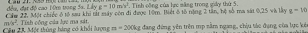 Cau 21. Nhơ một cản cau, một 
đều, đạt độ cao 10m trong 5s. Lấy g=10m/s^2. Tính công của lực nâng trong giây thứ 5. 
Câu 22. Một chiếc ô tô sau khi tắt máy còn đi được 10m. Biết ô tô nặng 2 tấn, hệ số ma sát 0, 25 và lấy g=10
m/s^2 Tính công của lực ma sát. 
Câu 23. Một thùng hàng có khối lượng m=200kg đang đứng yên trên mp nằm ngang, chịu tác dụng của lực kéc