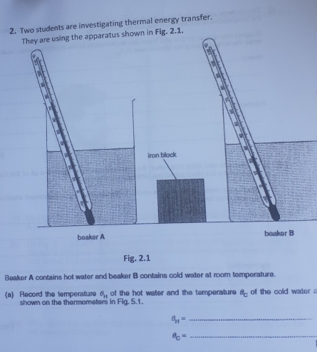 Two students are investigating thermal energy transfer. 
Fig. 2.1. 
beaker A beaker B 
Fig. 2.1 
Beaker A contains hot water and beaker B contains cold water at room temperature. 
(a) Record the temperature θ _H of the hot water and the temperature^8c of the cold water . 
shown on the thermometers in Fig. 5.1.
a_H= _ 
_ θ _C=