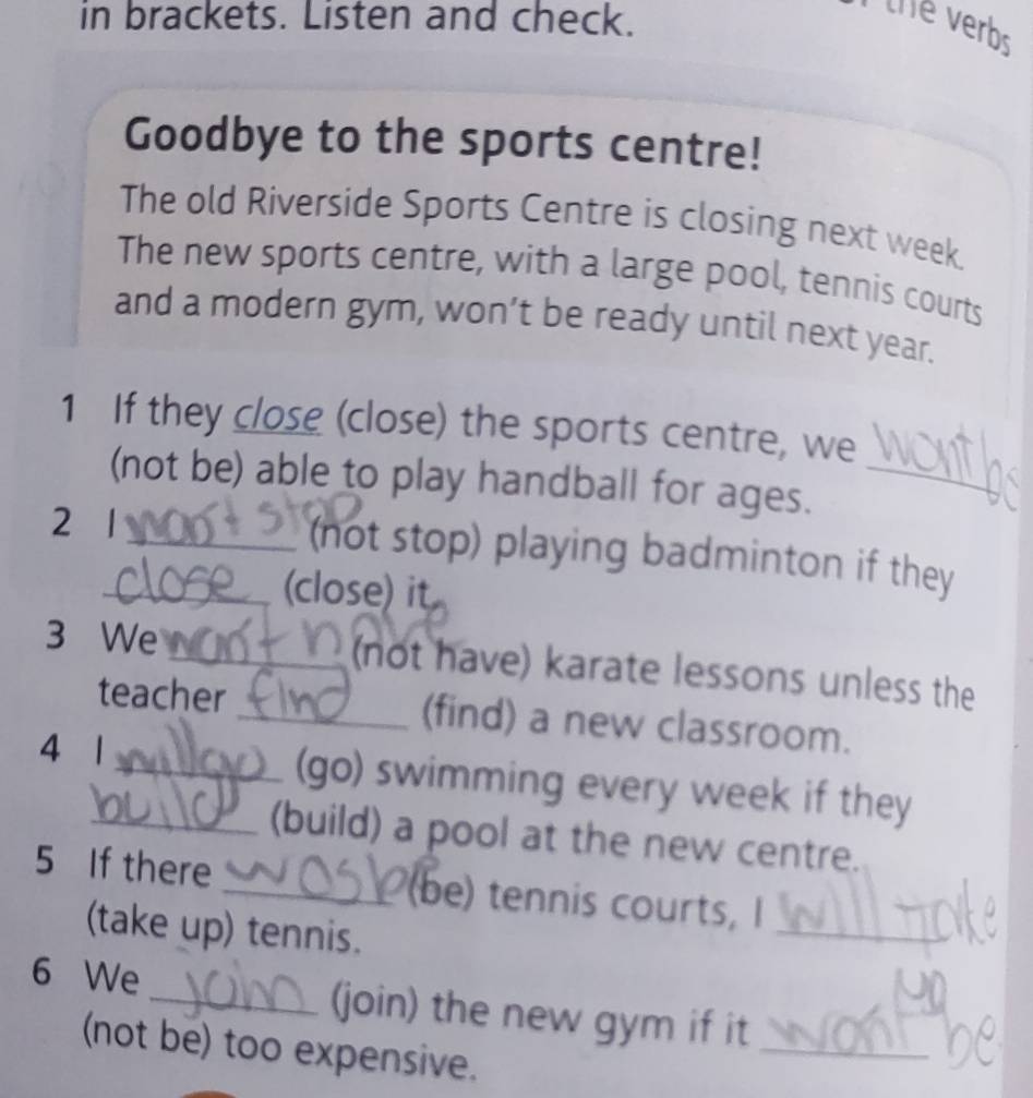 in brackets. Listen and check. 
the verb 
Goodbye to the sports centre! 
The old Riverside Sports Centre is closing next week. 
The new sports centre, with a large pool, tennis courts 
and a modern gym, won’t be ready until next year. 
1 If they close (close) the sports centre, we 
(not be) able to play handball for ages._ 
2 1 
_ (not stop) playing badminton if they 
_(close) it 
3 We _(not have) karate lessons unless the 
teacher _(find) a new classroom. 
4 1__ (go) swimming every week if they 
(build) a pool at the new centre. 
5 If there _(be) tennis courts, I 
(take up) tennis. 
_ 
6 We_ (join) the new gym if it 
_ 
(not be) too expensive. 
_