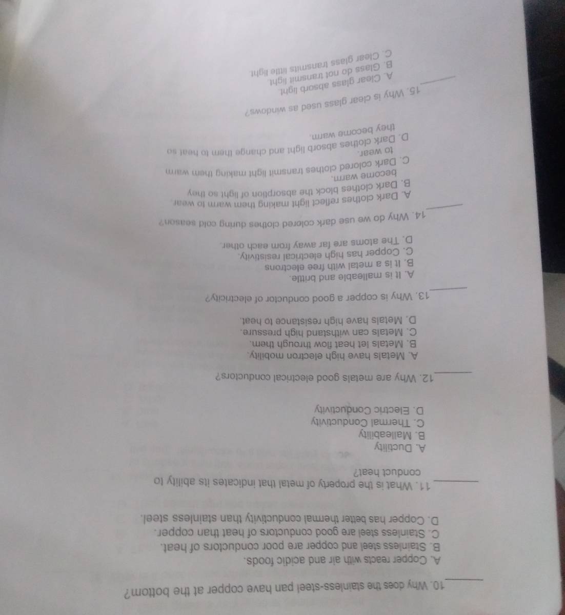 Why does the stainless-steel pan have copper at the bottom?
A. Copper reacts with air and acidic foods.
B. Stainless steel and copper are poor conductors of heat.
C. Stainless steel are good conductors of heat than copper.
D. Copper has better thermal conductivity than stainless steel.
_11. What is the property of metal that indicates its ability to
conduct heat?
A. Ductility
B. Malleability
C. Thermal Conductivity
D. Electric Conductivity
_12. Why are metals good electrical conductors?
A. Metals have high electron mobility.
B. Metals let heat flow through them.
C. Metals can withstand high pressure.
D. Metals have high resistance to heat.
_
13. Why is copper a good conductor of electricity?
A. It is malleable and brittle.
B. It is a metal with free electrons
C. Copper has high electrical resistivity.
D. The atoms are far away from each other.
_
14. Why do we use dark colored clothes during cold season?
A. Dark clothes reflect light making them warm to wear.
B. Dark clothes block the absorption of light so they
become warm.
C. Dark colored clothes transmit light making them warm
to wear.
D. Dark clothes absorb light and change them to heaf so
they become warm.
15. Why is clear glass used as windows?
_A. Clear glass absorb light.
B. Glass do not transmit light.
C. Clear glass transmits little light.