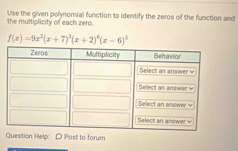 Use the given polynomial function to identify the zeros of the function and 
the multiplicity of each zero.
f(x)=9x^2(x+7)^3(x+2)^6(x-6)^5
Question Help: Post to forum