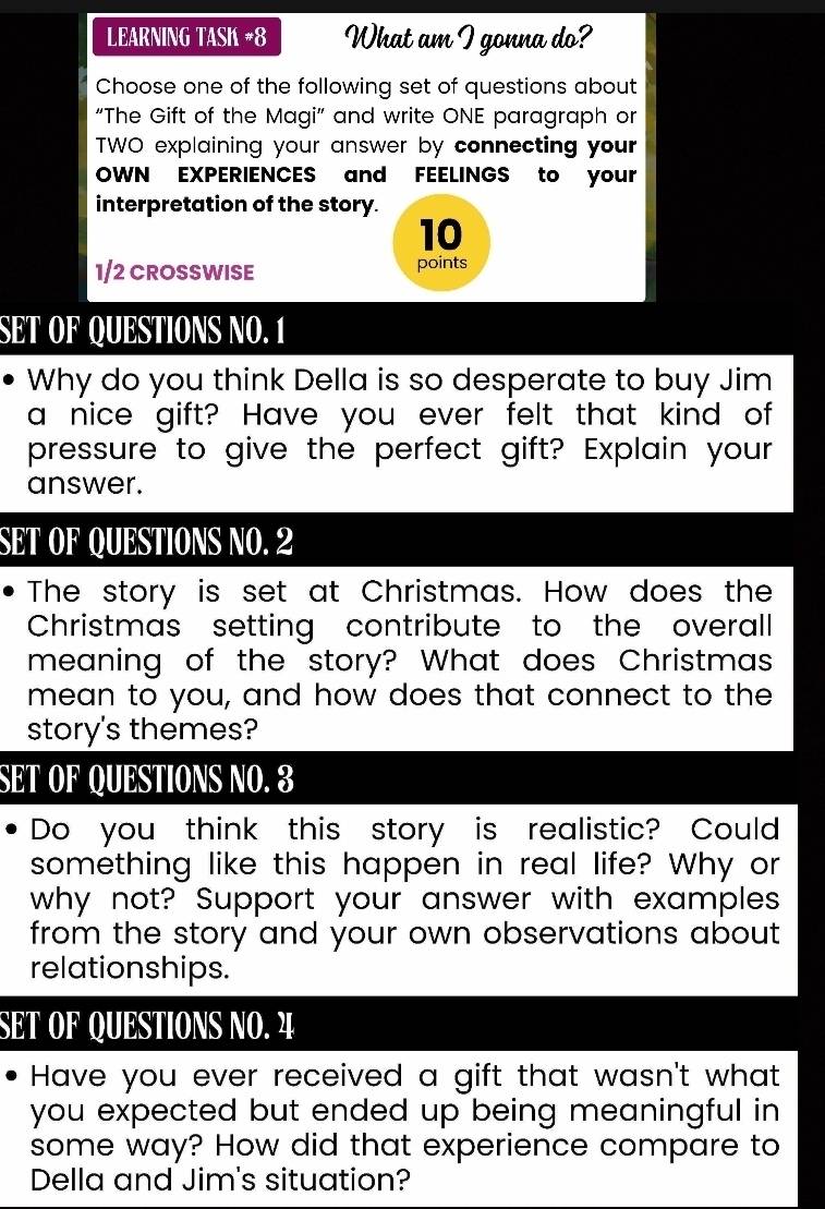 LEARNING TASK #8 What am I gonna do? 
Choose one of the following set of questions about 
“The Gift of the Magi” and write ONE paragraph or 
TWO explaining your answer by connecting your 
OWN EXPERIENCES and FEELINGS to your 
interpretation of the story.
10
1/2 CROSSWISE points 
SET OF QUESTIONS NO. 1 
Why do you think Della is so desperate to buy Jim 
a nice gift? Have you ever felt that kind of 
pressure to give the perfect gift? Explain your 
answer. 
SET OF QUESTIONS NO. 2 
The story is set at Christmas. How does the 
Christmas setting contribute to the overall 
meaning of the story? What does Christmas 
mean to you, and how does that connect to the 
story's themes? 
SET OF QUESTIONS NO. 3 
Do you think this story is realistic? Could 
something like this happen in real life? Why or 
why not? Support your answer with examples 
from the story and your own observations about 
relationships. 
SET OF QUESTIONS NO. 4 
Have you ever received a gift that wasn't what 
you expected but ended up being meaningful in 
some way? How did that experience compare to 
Della and Jim's situation?