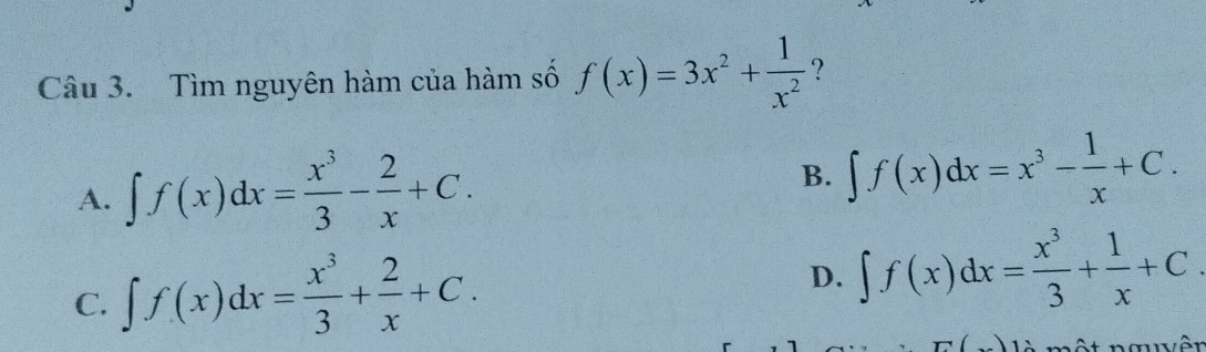 Tìm nguyên hàm của hàm số f(x)=3x^2+ 1/x^2  ?
A. ∈t f(x)dx= x^3/3 - 2/x +C. B. ∈t f(x)dx=x^3- 1/x +C.
C. ∈t f(x)dx= x^3/3 + 2/x +C.
D. ∈t f(x)dx= x^3/3 + 1/x +C