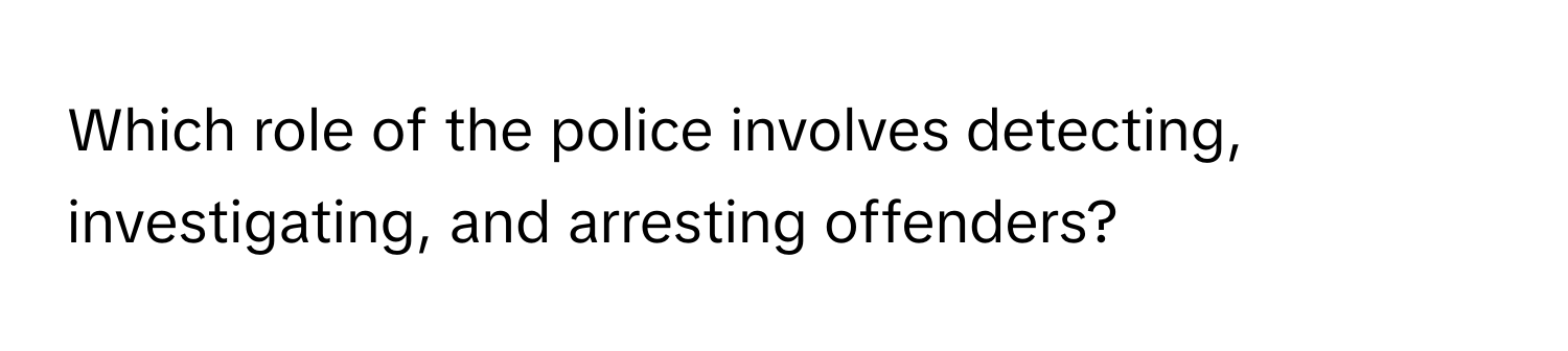 Which role of the police involves detecting, investigating, and arresting offenders?