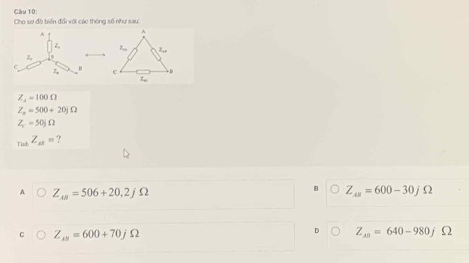 Cho sơ đồ biến đối với các thông số như sau:

Z_4=100Omega
Z_n=500+20jOmega
Z_c=50jOmega
_whZ_AB= ?
B
A Z_AB=506+20,2j S ) Z_AB=600-30j bigcirc
C Z_AB=600+70jOmega
D Z_AB=640-980jOmega