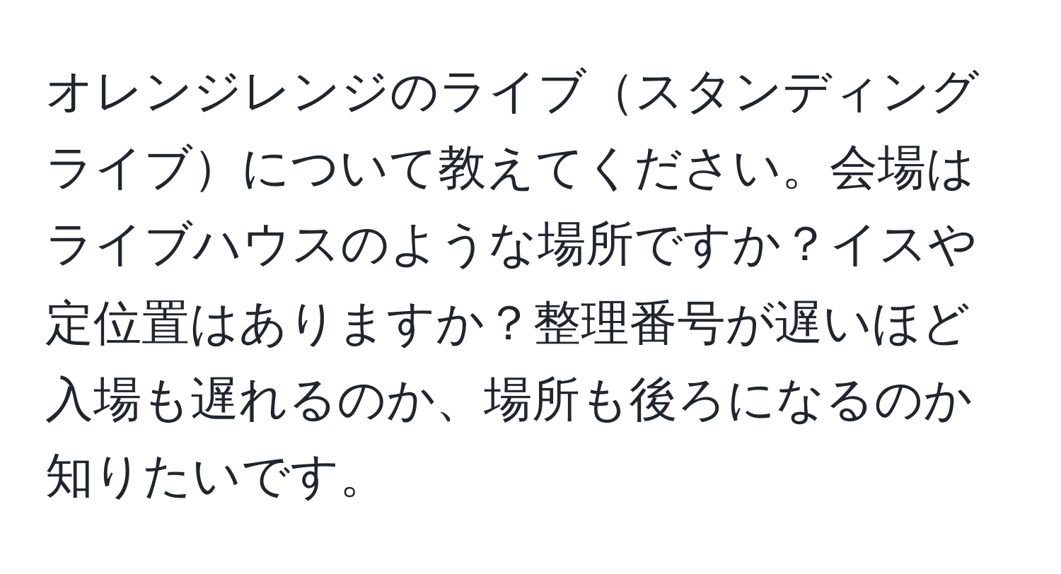 オレンジレンジのライブスタンディングライブについて教えてください。会場はライブハウスのような場所ですか？イスや定位置はありますか？整理番号が遅いほど入場も遅れるのか、場所も後ろになるのか知りたいです。