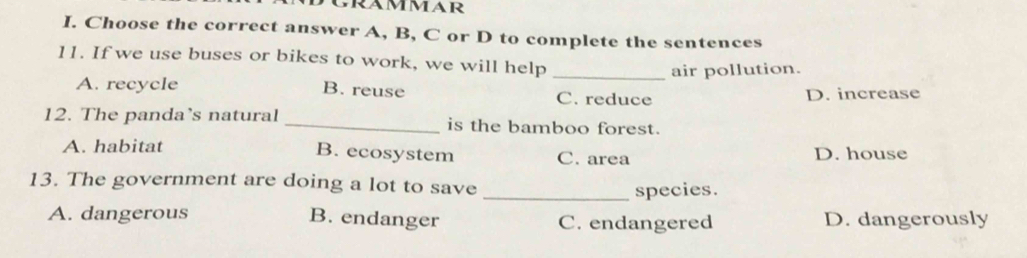 Choose the correct answer A, B, C or D to complete the sentences
11. If we use buses or bikes to work, we will help
_air pollution.
A. recycle B. reuse C. reduce
D. increase
12. The panda’s natural _is the bamboo forest.
A. habitat C. area D. house
B. ecosystem
13. The government are doing a lot to save _species.
A. dangerous B. endanger C. endangered D. dangerously