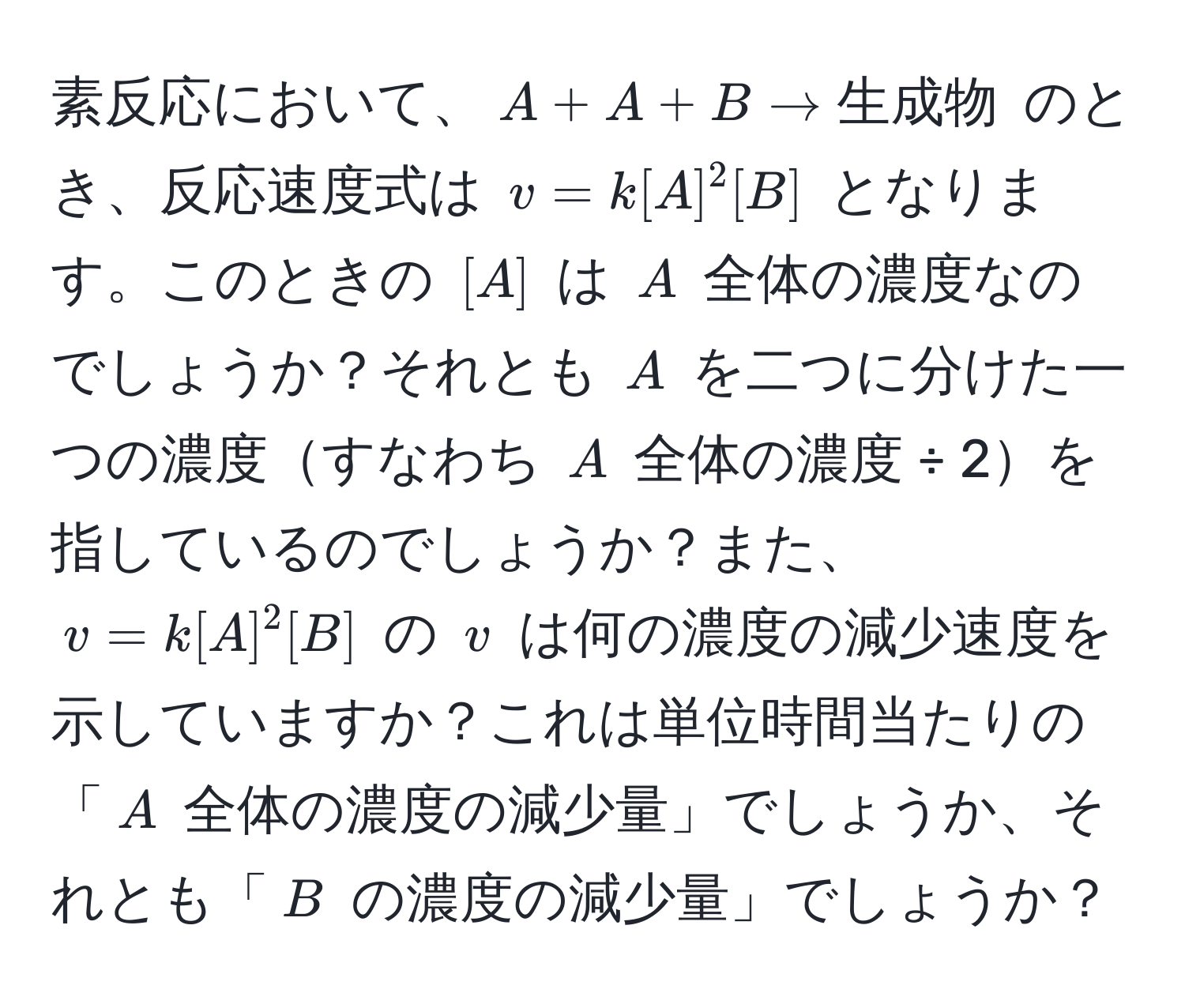 素反応において、$A + A + B arrow 生成物$ のとき、反応速度式は $v = k[A]^2[B]$ となります。このときの $[A]$ は $A$ 全体の濃度なのでしょうか？それとも $A$ を二つに分けた一つの濃度すなわち $A$ 全体の濃度 ÷ 2を指しているのでしょうか？また、$v = k[A]^2[B]$ の $v$ は何の濃度の減少速度を示していますか？これは単位時間当たりの「$A$ 全体の濃度の減少量」でしょうか、それとも「$B$ の濃度の減少量」でしょうか？