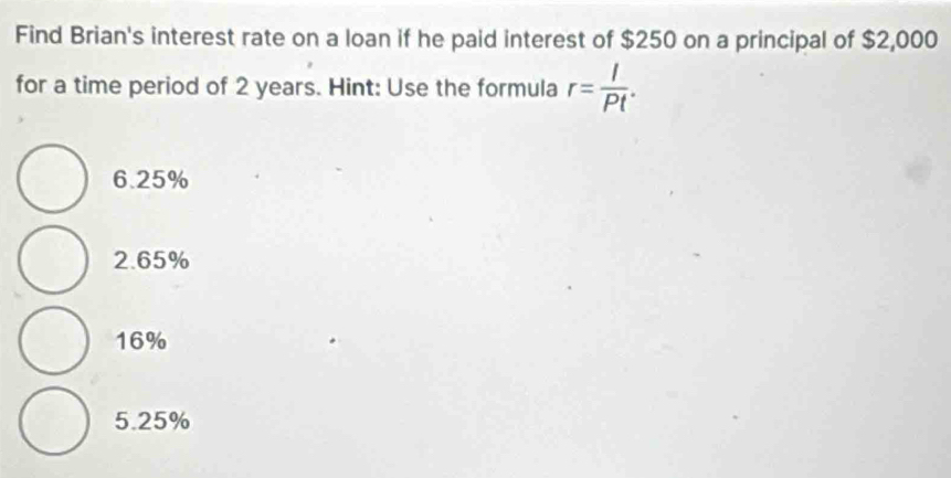 Find Brian's interest rate on a loan if he paid interest of $250 on a principal of $2,000
for a time period of 2 years. Hint: Use the formula r= I/Pt .
6.25%
2.65%
16%
5.25%