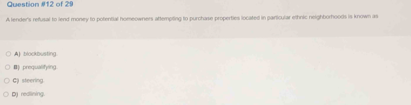 of 29
A lender's refusal to lend money to potential homeowners attempting to purchase properties located in particular ethnic neighborhoods is known as
A) blockbusting.
B) prequalifying.
C) steering.
D) redlining.