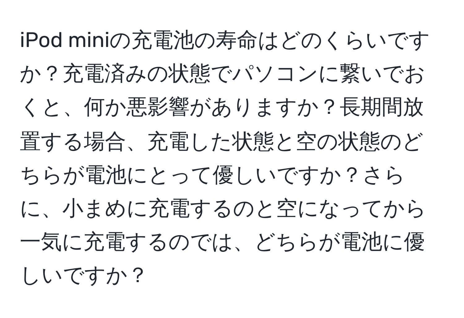 iPod miniの充電池の寿命はどのくらいですか？充電済みの状態でパソコンに繋いでおくと、何か悪影響がありますか？長期間放置する場合、充電した状態と空の状態のどちらが電池にとって優しいですか？さらに、小まめに充電するのと空になってから一気に充電するのでは、どちらが電池に優しいですか？