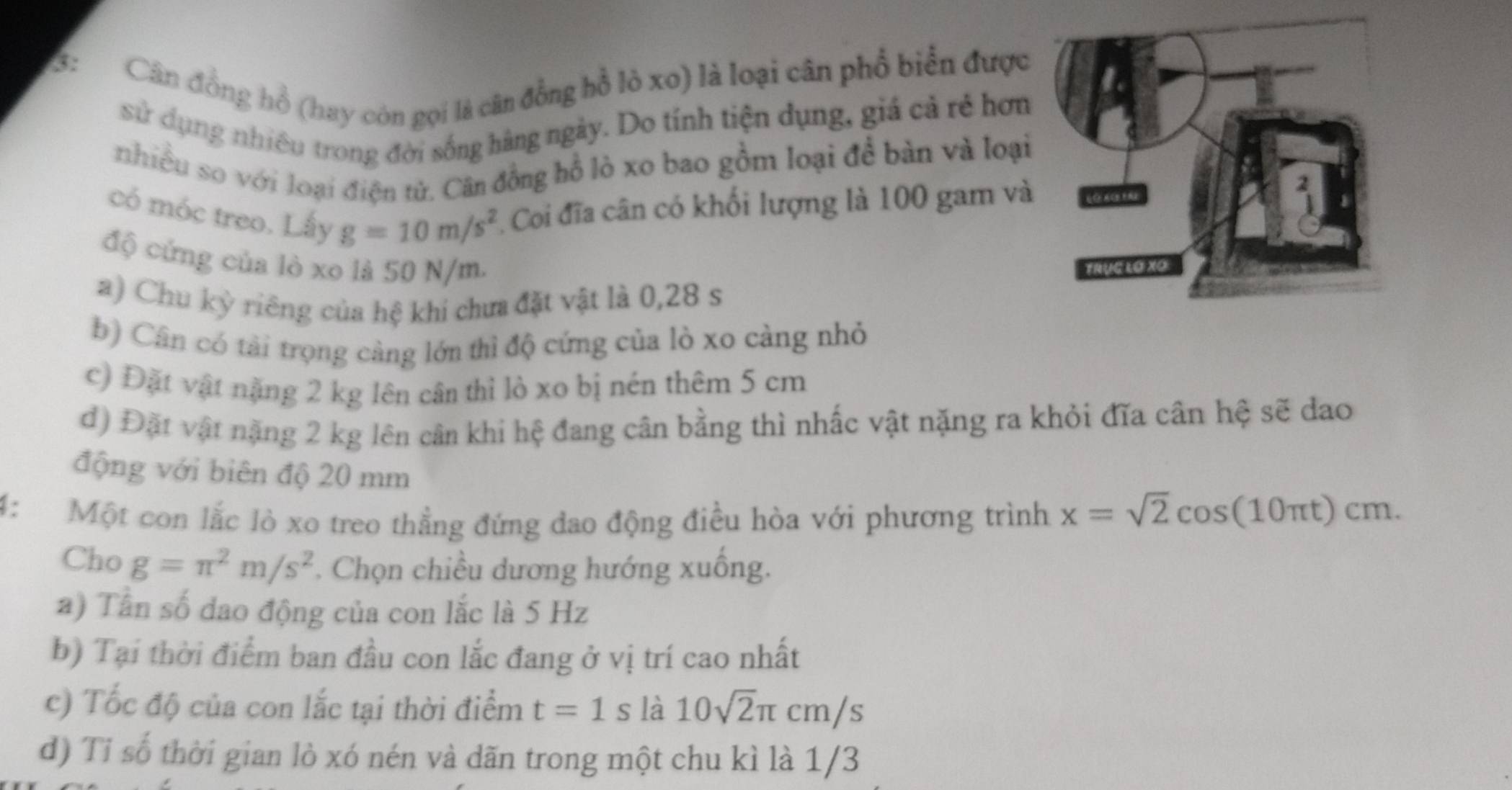 3: Cân đồng hồ (hay còn gọi là cân đồng hồ lò xo) là loại cân phổ biển được
sử dụng nhiêu trong đời sống hàng ngày. Do tính tiện dụng, giá cả rẻ hơn
nhiều so với loại điện tử. Cân đồng hồ lò xo bao gồm loại để bàn và loại
có móc treo. Lấy g=10m/s^2 Coi đĩa cân có khối lượng là 100 gam và
độ cứng của lò xo là 50 N/m.
a) Chu kỳ riêng của hệ khi chưa đặt vật là 0,28 s
b) Cân có tải trọng càng lớn thì độ cứng của lò xo càng nhỏ
c) Đặt vật nặng 2 kg lên cân thì lò xo bị nén thêm 5 cm
d) Đặt vật nặng 2 kg lên cân khi hệ đang cân bằng thì nhấc vật nặng ra khỏi đĩa cân hệ sẽ dao
động với biên độ 20 mm
4: Một con lắc lò xo treo thẳng đứng dao động điều hòa với phương trình x=sqrt(2)cos (10π t)cm. 
Cho g=π^2m/s^2. Chọn chiều dương hướng xuồng.
a) Tân số dao động của con lắc là 5 Hz
b) Tại thời điểm ban đầu con lắc đang ở vị trí cao nhất
c) Tốc độ của con lắc tại thời điểm t=1s là 10sqrt(2)π cm/s
d) Tỉ số thời gian lò xó nén và dãn trong một chu kì là 1/3