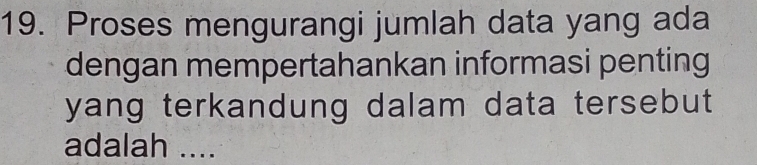 Proses mengurangi jumlah data yang ada 
dengan mempertahankan informasi penting 
yang terkandung dalam data tersebut 
adalah ....