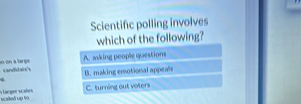 Scientific polling involves
which of the following?
on on a large A. asking people questions
candidate's
B. making emotional appeals
8
n larger scales C. turning out voters
scaled up to