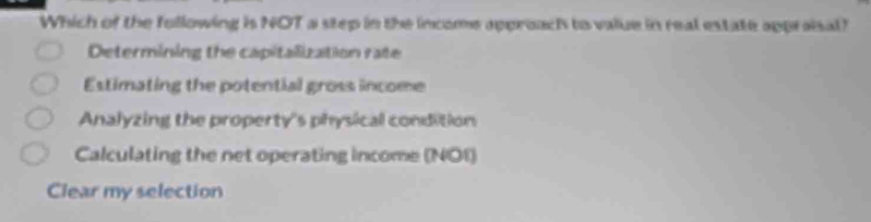 Which of the following is NOT a step in the income approach to value in real estate appraisal?
Determining the capitalization rate
Estimating the potential gross income
Analyzing the property's physical condition
Calculating the net operating income (NOI)
Clear my selection