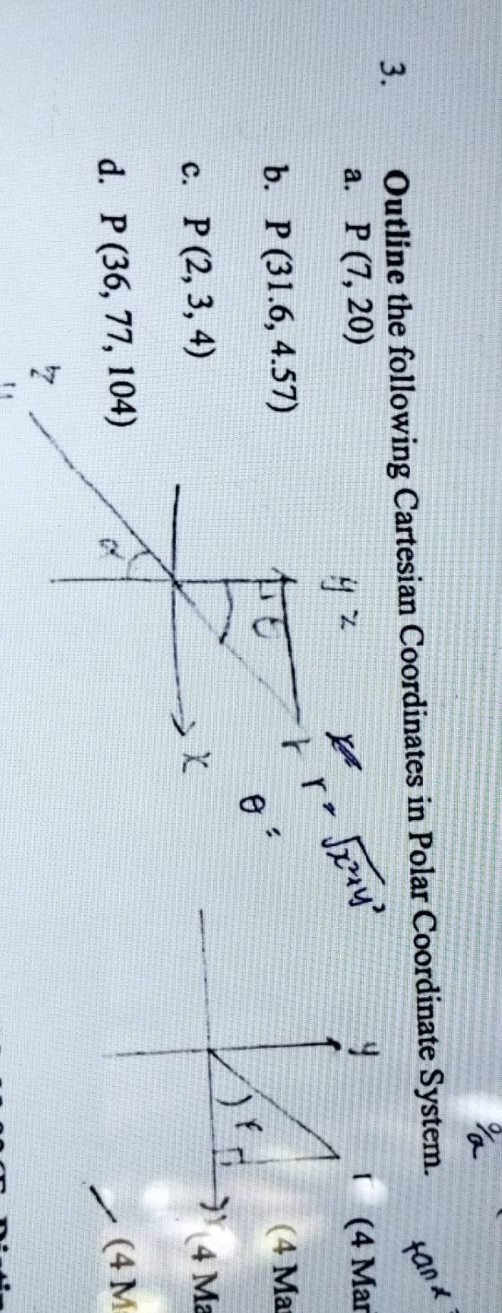 Outline the following Cartesian Coordinates in Polar Coordinate System. 
a. P(7,20) (4 Mar 
b. P(31.6,4.57) (4 Ma 
c. P(2,3,4) 4 M
d. P(36,77,104) (4 M