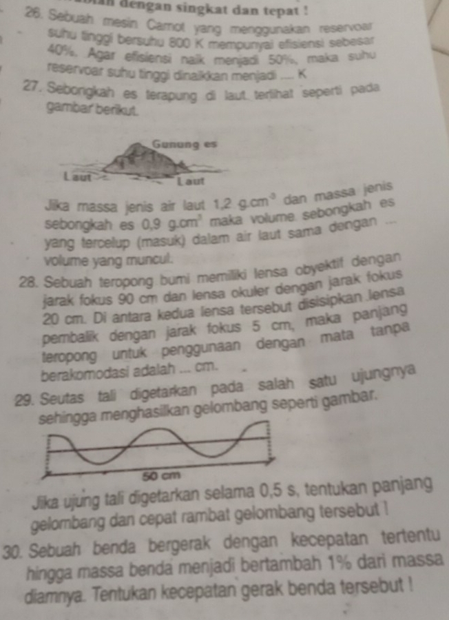 an dengan singkat dan tepat ! 
26. Sebuah mesin Carot yang menggunakan reservor 
suhu linggi bersuhu 800 K mempunyai efisiensi sebesar
40%. Agar efisiensi naik menjadi 50%,maka suhu 
reservoar suhu tinggi dinaikkan menjadi .... K 
27. Seborigkah es terapung di laut terlihat seperti pada 
gambar' berikut. 
Gunung es 
Laut 
Laut 
Jika massa jenis air laut 1.2g.cm^3 dan massa jenis 
sebongkah es 0,9g.cm^3 maka volume sebongkah es 
yang tercelup (masuk) dalam air laut sama dengan ... 
volume yang muncul. 
28. Sebuah teropong bumi memiliki lensa obyektif dengan 
jarak fokus 90 cm dan lensa okuler dengan jarak fokus
20 cm. Di antara kedua lensa tersebut disisipkan .lensa 
pembalik dengan jarak fokus 5 cm, maka panjang 
teropong untuk penggunaan dengan mata tanpa 
berakomodasi adalah ... cm. 
29. Seutas tali digetarkan pada salah satu ujungnya 
gga menghasilkan gelombang seperti gambar. 
Jika ujung tali digetarkan selama 0,5 s, tentukan panjang 
gelombang dan cepat rambat gelombang tersebut ! 
30. Sebuah benda bergerak dengan kecepatan tertentu 
hingga massa benda menjadi bertambah 1% dari massa 
diamnya. Tentukan kecepatan gerak benda tersebut !