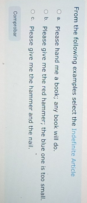 From the following examples select the Indefinite Article
a Please hand me a book; any book will do.
b. Please give me the red hammer; the blue one is too small.
c Please give me the hammer and the nail.
Comprobar
