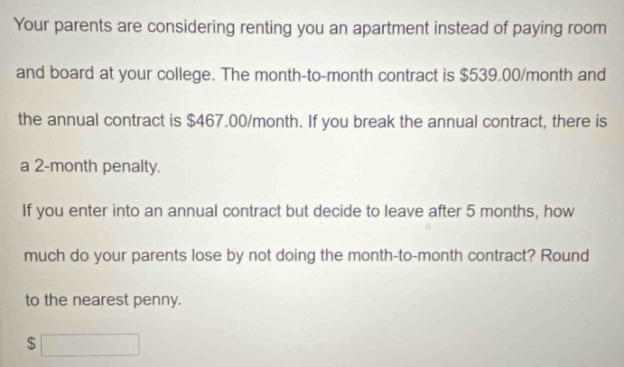 Your parents are considering renting you an apartment instead of paying room 
and board at your college. The month -to-month contract is $539.00/month and 
the annual contract is $467.00/month. If you break the annual contract, there is 
a 2-month penalty. 
If you enter into an annual contract but decide to leave after 5 months, how 
much do your parents lose by not doing the month -to- month contract? Round 
to the nearest penny.
$□