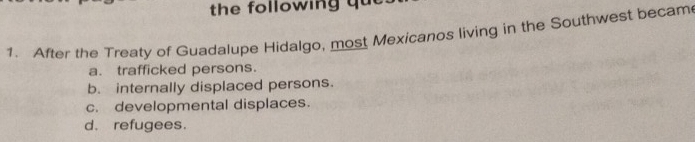 the following qu t 
1. After the Treaty of Guadalupe Hidalgo, most Mexicanos living in the Southwest becam
a. trafficked persons.
b. internally displaced persons.
c. developmental displaces.
d. refugees.