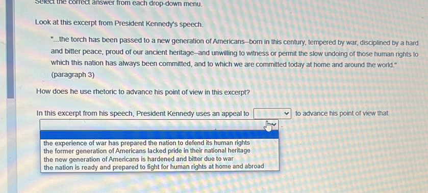 Select the corfect answer from each drop-down menu.
Look at this excerpt from President Kennedy's speech.
the torch has been passed to a new generation of Americans--born in this century, tempered by war, disciplined by a hard
and bitter peace, proud of our ancient heritage--and unwilling to witness or permit the slow undoing of those human rights to
which this nation has always been committed, and to which we are committed today at home and around the world."
(paragraph 3)
How does he use rhetoric to advance his point of view in this excerpt?
In this excerpt from his speech, President Kennedy uses an appeal to to advance his point of view that
the experience of war has prepared the nation to defend its human rights
the former generation of Americans lacked pride in their national heritage
the new generation of Americans is hardened and bitter due to war
the nation is ready and prepared to fight for human rights at home and abroad