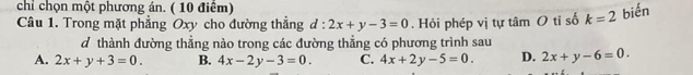 chỉ chọn một phương án. ( 10 điểm)
Câu 1. Trong mặt phẳng Oxy cho đường thắng d:2x+y-3=0. Hỏi phép vị tự tâm O tỉ số k=2 biến
d thành đường thẳng nào trong các đường thẳng có phương trình sau
A. 2x+y+3=0. B. 4x-2y-3=0. C. 4x+2y-5=0. D. 2x+y-6=0.