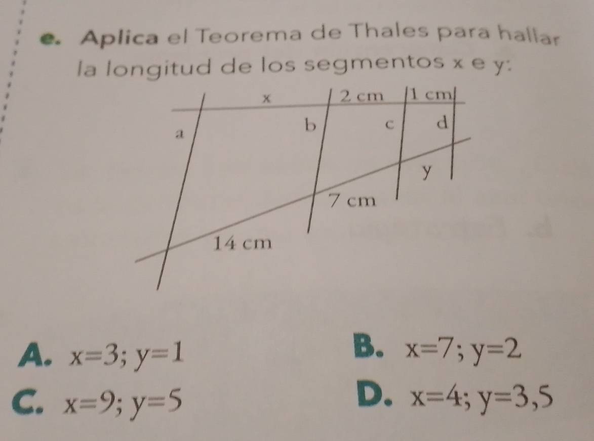 Aplica el Teorema de Thales para hallar
la longitud de los segmentos x e y :
B.
A. x=3; y=1 x=7;y=2
D.
C. x=9; y=5 x=4;y=3,5