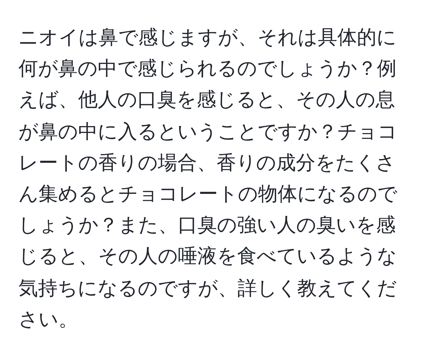 ニオイは鼻で感じますが、それは具体的に何が鼻の中で感じられるのでしょうか？例えば、他人の口臭を感じると、その人の息が鼻の中に入るということですか？チョコレートの香りの場合、香りの成分をたくさん集めるとチョコレートの物体になるのでしょうか？また、口臭の強い人の臭いを感じると、その人の唾液を食べているような気持ちになるのですが、詳しく教えてください。