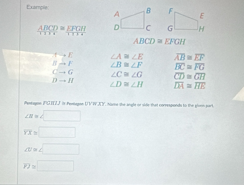 Example:

 ABCD/1234 ≌  EFGH/1234 
ABCD≌ EFGH
Ato E
∠ A≌ ∠ E overline AB≌ overline EF
Bto F
∠ B≌ ∠ F overline BC≌ overline FG
Cto G
∠ C≌ ∠ G overline CD≌ overline GH
Dto H
∠ D≌ ∠ H overline DA≌ overline HE
Pentagon FGHIJ ≅Pentagon UVWXY. Name the angle or side that corresponds to the given part.
∠ H≌ ∠ □
overline YX≌ □
∠ U≌ ∠ □
overline FJ≌ □