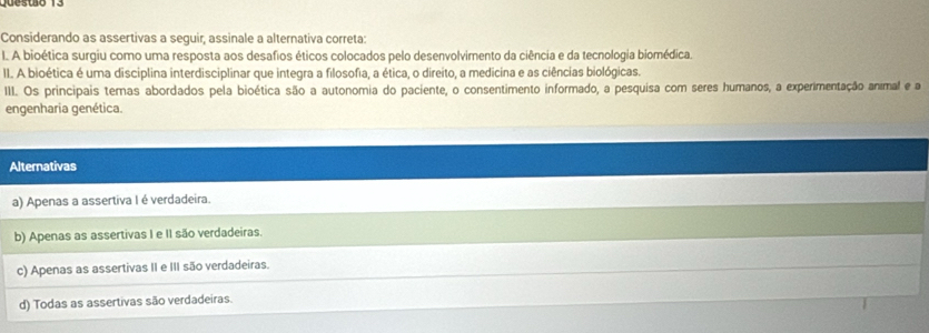 Considerando as assertivas a seguir, assinale a alternativa correta:
I. A bioética surgiu como uma resposta aos desafios éticos colocados pelo desenvolvimento da ciência e da tecnologia biomédica.
II. A bioética é uma disciplina interdisciplinar que integra a filosofia, a ética, o direito, a medicina e as ciências biológicas.
III. Os principais temas abordados pela bioética são a autonomia do paciente, o consentimento informado, a pesquisa com seres humanos, a experimentação animal e a
engenharia genética.
Alternativas
a) Apenas a assertiva I é verdadeira.
b) Apenas as assertivas I e II são verdadeiras.
c) Apenas as assertivas II e III são verdadeiras.
d) Todas as assertivas são verdadeiras.