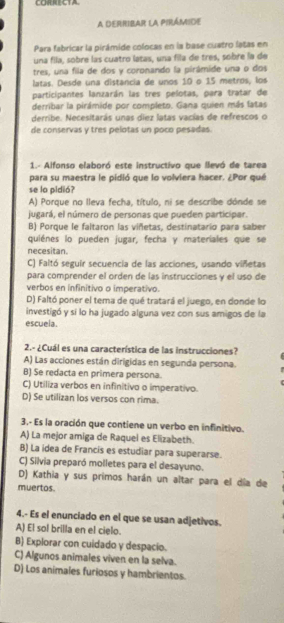 CORRECTA.
A DERRIBAR LA PIRÁMIDE
Para fabricar la pirámide colocas en la base cuatro latas en
una fila, sobre las cuatro latas, una fila de tres, sobre la de
tres, una fila de dos y coronando la pirámide una o dos
latas. Desde una distancia de unos 10 o 15 metros, los
participantes lanzarán las tres pelotas, para tratar de
derribar la pirámide por completo. Gana quien más latas
derribe. Necesitarás unas diez latas vacías de refrescos o
de conservas y tres pelotas un poco pesadas.
1.- Alfonso elaboró este instructivo que llevó de tarea
para su maestra le pidió que lo volviera hacer. ¿Por qué
se lo pidió?
A) Porque no lleva fecha, título, ni se describe dónde se
jugará, el número de personas que pueden participar.
B) Porque le faltaron las viñetas, destinatario para saber
quiénes lo pueden jugar, fecha y materiales que se
necesitan.
C) Faltó seguir secuencia de las acciones, usando viñetas
para comprender el orden de las instrucciones y el uso de
verbos en infinitivo o imperativo.
D) Faltó poner el tema de qué tratará el juego, en donde lo
investigó y si lo ha jugado alguna vez con sus amigos de la
escuela.
2.- ¿Cuál es una característica de las instrucciones?
A) Las acciones están dirigidas en segunda persona.
B) Se redacta en primera persona.
C) Utiliza verbos en infinitivo o imperativo.
D) Se utilizan los versos con rima.
3.- Es la oración que contiene un verbo en infinitivo.
A) La mejor amiga de Raquel es Elizabeth.
B) La idea de Francis es estudiar para superarse.
C) Silvia preparó molletes para el desayuno.
D) Kathia y sus primos harán un altar para el día de
muertos.
4.- Es el enunciado en el que se usan adjetivos.
A) El so! brilla en el cielo.
B) Explorar con cuidado y despacio.
C) Algunos animales viven en la selva.
D) Los animales furiosos y hambrientos.