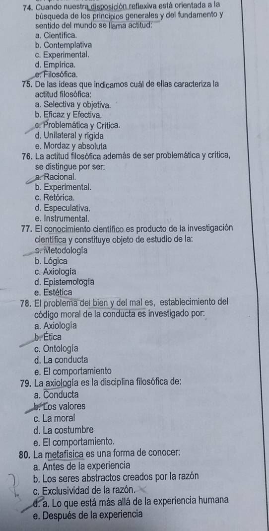 Cuando nuestra disposición reflexiva está orientada a la
búsqueda de los principios generales y del fundamento y
sentido del mundo se llama actitud:
a. Científica.
b. Contemplativa
c. Experimental.
d. Empírica.
e. Filosófica.
75. De las ideas que indicamos cuál de ellas caracteriza la
actitud filosófica:
a. Selectiva y objetiva.
b. Eficaz y Efectiva.
c. Problemática y Crítica.
d. Unilateral y rígida
e. Mordaz y absoluta
76. La actitud filosófica además de ser problemática y crítica,
se distingue por ser:
a. Racional.
b. Experimental.
c. Retórica.
d. Especulativa.
e. Instrumental.
77. El conocimiento científico es producto de la investigación
científica y constituye objeto de estudio de la:
s. Metodología
b. Lógica
c. Axiología
d. Epistemología
e. Estética
78. El problema del bien y del mal es, establecimiento del
código moral de la conducta es investigado por:
a. Axiología
b. Ética
c. Ontología
d. La conducta
e. El comportamiento
79. La axiología es la disciplina filosófica de:
a. Conducta
b. Los valores
c. La moral
d. La costumbre
e. El comportamiento.
80. La metafísica es una forma de conocer:
a. Antes de la experiencia
b. Los seres abstractos creados por la razón
c. Exclusividad de la razón.
d. a. Lo que está más allá de la experiencia humana
e. Después de la experiencia