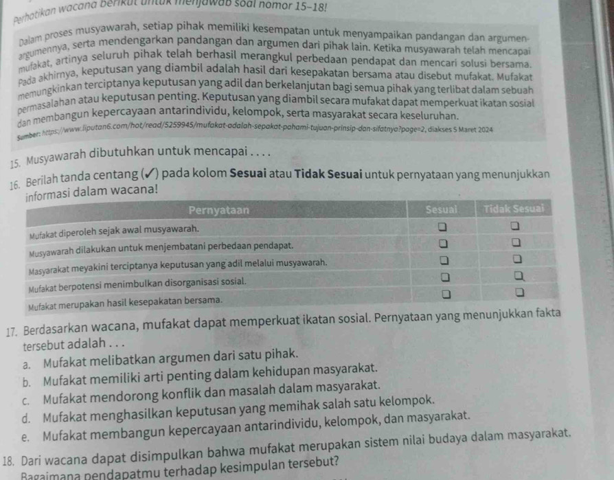 Perhatikan wacana berikut untak merjawab soal nomor 15-185
Dalam proses musyawarah, setiap pihak memiliki kesempatan untuk menyampaíkan pandangan dan argumen
argumennya, serta mendengarkan pandangan dan argumen dari pihak lain. Ketika musyawarah telah mencapai
mufakat, artinya seluruh pihak telah berhasil merangkul perbedaan pendapat dan mencari solusi bersama.
Pada akhirnya, keputusan yang diambil adalah hasil dari kesepakatan bersama atau disebut mufakat. Mufakat
memungkinkan terciptanya keputusan yang adil dan berkelanjutan bagi semua pihak yang terlibat dalam sebuah
permasalahan atau keputusan penting. Keputusan yang diambil secara mufakat dapat memperkuat ikatan sosial
dan membangun kepercayaan antarindividu, kelompok, serta masyarakat secara keseluruhan.
Sumber: https://www.iiputan6.com/hot/read/5259945/mufakɑt-adalah-sepɑkɑt-pɑhami-tujuan-prinsip-dan-sifatnya?page=2, diakses 5 Maret 2024
15. Musyawarah dibutuhkan untuk mencapai . . . .
16. Berilah tanda centang (✔) pada kolom Sesuai atau Tidak Sesuai untuk pernyataan yang menunjukkan
dalam wacana!
17. Berdasarkan wacana, mufakat dapat memperkuat ikatan sosial. Pernyataan yang menunjukkan fakt
tersebut adalah . . .
a. Mufakat melibatkan argumen dari satu pihak.
b. Mufakat memiliki arti penting dalam kehidupan masyarakat.
c. Mufakat mendorong konflik dan masalah dalam masyarakat.
d. Mufakat menghasilkan keputusan yang memihak salah satu kelompok.
e. Mufakat membangun kepercayaan antarindividu, kelompok, dan masyarakat.
18. Dari wacana dapat disimpulkan bahwa mufakat merupakan sistem nilai budaya dalam masyarakat.
Bagaimana pendapatmu terhadap kesimpulan tersebut?