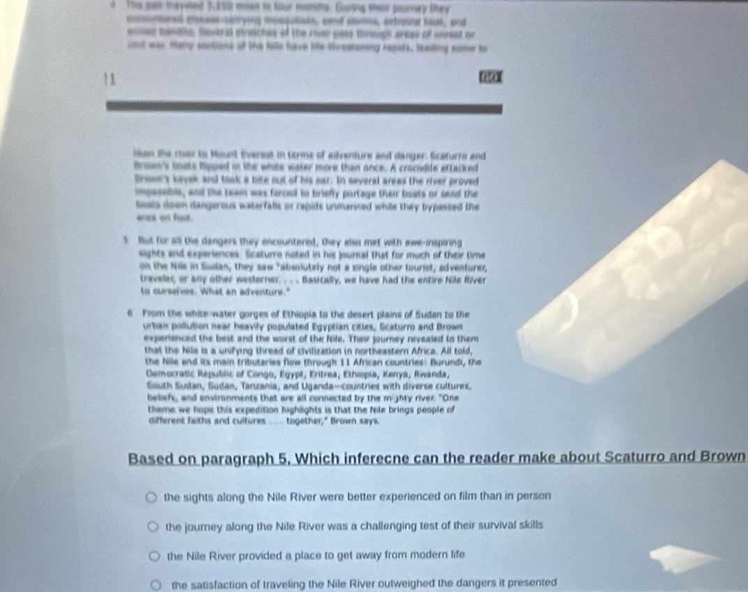 Tho pan traysted 3,250 moss io four monns. Goning meir jurey they
cocmmored clesas-cpirying mosquloes, send asions, axtroma beal, and
eiman manale, feveral streaches of the rover pass through areas of unrest or
uost was Many surtions of the tils have lifs tirestening resits, lading some to
lison the river to Mount Everest in terms of edventure and danger: Scaturrs and
Broues's bnsts hipped in the white water more than once. A cracodle attacked
Brown's kavak and took a bite out of his oar. In several areas the river proved
impaseble, and the team was forced to briefly portage their boats or send the
Seats down dangerous waterfalls or rapids unmanned while they bypassed the
area on foot.
5 But for all the dangers they encountered, they also met with awe-inspiring
sights and experiences. Scaturro noted in his journal that for much of their time
on the Nile in Sudan, they saw "absolutely not a single other tourist, adventurer
traveler; or any other westerner . . . Basically, we have had the entire Nile fver
to curselves. What an adventure."
6 From the white water gorges of Ethiopia to the desert plains of Sudan to the
urtian pollution near heavily populated Egyptian citles, Scaturro and Brown
experienced the best and the worst of the Nile. Their journey revealed to them
that the Nile is a unifying thread of civilization in northeastern Africa. All told,
the Nile and its main tributaries flow through 11 African countries: Burundi, the
Democratic Républic of Congo, Egypt, Eritrea, Ethiopia, Kenya, Rwanda,
South Sudan, Sudan, Tanzania, and Uganda-countries with diverse cultures,
beliefs, and environments that are all connected by the mighty river. "One
theme we hope this expedition highlights is that the Nile brings people of
different faiths and cultures ___ together," Brown says.
Based on paragraph 5, Which inferecne can the reader make about Scaturro and Brown
the sights along the Nile River were better experienced on film than in person
the journey along the Nile River was a challenging test of their survival skills
the Nile River provided a place to get away from modern life
the satisfaction of traveling the Nile River outweighed the dangers it presented