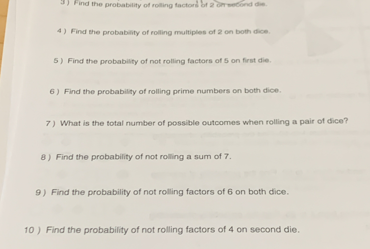 3 ) Find the probability of rolling factors of 2 on second die. 
4 ) Find the probability of rolling multiples of 2 on both dice. 
5 ) Find the probability of not rolling factors of 5 on first die. 
6 ) Find the probability of rolling prime numbers on both dice. 
7) What is the total number of possible outcomes when rolling a pair of dice? 
8 ) Find the probability of not rolling a sum of 7. 
9) Find the probability of not rolling factors of 6 on both dice. 
10 ) Find the probability of not rolling factors of 4 on second die.