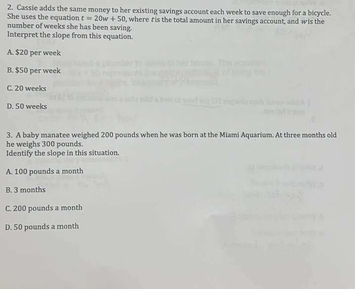 Cassie adds the same money to her existing savings account each week to save enough for a bicycle.
She uses the equation t=20w+50 , where tis the total amount in her savings account, and wis the
number of weeks she has been saving.
Interpret the slope from this equation.
A. $20 per week
B. $50 per week
C. 20 weeks
D. 50 weeks
3. A baby manatee weighed 200 pounds when he was born at the Miami Aquarium. At three months old
he weighs 300 pounds.
Identify the slope in this situation.
A. 100 pounds a month
B. 3 months
C. 200 pounds a month
D. 50 pounds a month